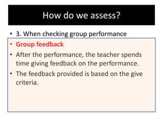 How do we assess?
• 3. When checking group performance
• Group feedback
• After the performance, the teacher spends
time giving feedback on the performance.
• The feedback provided is based on the give
criteria.
 