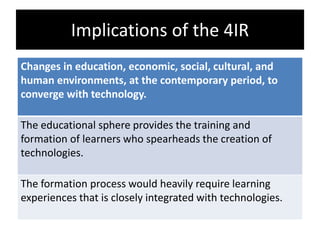 Implications of the 4IR
Changes in education, economic, social, cultural, and
human environments, at the contemporary period, to
converge with technology.
The educational sphere provides the training and
formation of learners who spearheads the creation of
technologies.
The formation process would heavily require learning
experiences that is closely integrated with technologies.
 