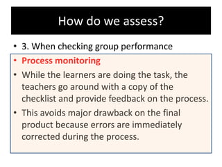 • 3. When checking group performance
• Process monitoring
• While the learners are doing the task, the
teachers go around with a copy of the
checklist and provide feedback on the process.
• This avoids major drawback on the final
product because errors are immediately
corrected during the process.
How do we assess?
 