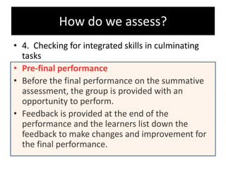 • 4. Checking for integrated skills in culminating
tasks
• Pre-final performance
• Before the final performance on the summative
assessment, the group is provided with an
opportunity to perform.
• Feedback is provided at the end of the
performance and the learners list down the
feedback to make changes and improvement for
the final performance.
How do we assess?
 