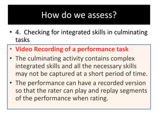 • 4. Checking for integrated skills in culminating
tasks
• Video Recording of a performance task
• The culminating activity contains complex
integrated skills and all the necessary skills
may not be captured at a short period of time.
• The performance can have a recorded version
so that the rater can play and replay segments
of the performance when rating.
How do we assess?
 