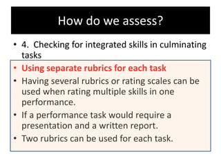 • 4. Checking for integrated skills in culminating
tasks
• Using separate rubrics for each task
• Having several rubrics or rating scales can be
used when rating multiple skills in one
performance.
• If a performance task would require a
presentation and a written report.
• Two rubrics can be used for each task.
How do we assess?
 