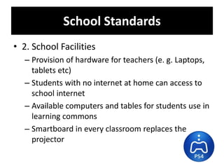 • 2. School Facilities
– Provision of hardware for teachers (e. g. Laptops,
tablets etc)
– Students with no internet at home can access to
school internet
– Available computers and tables for students use in
learning commons
– Smartboard in every classroom replaces the
projector
School Standards
 