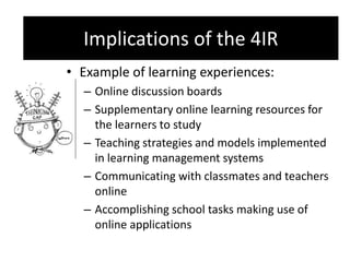 Implications of the 4IR
• Example of learning experiences:
– Online discussion boards
– Supplementary online learning resources for
the learners to study
– Teaching strategies and models implemented
in learning management systems
– Communicating with classmates and teachers
online
– Accomplishing school tasks making use of
online applications
Implications of the 4IR
 