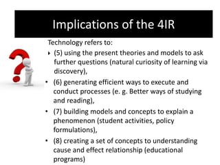 Implications of the 4IR
Technology refers to:
 (5) using the present theories and models to ask
further questions (natural curiosity of learning via
discovery),
• (6) generating efficient ways to execute and
conduct processes (e. g. Better ways of studying
and reading),
• (7) building models and concepts to explain a
phenomenon (student activities, policy
formulations),
• (8) creating a set of concepts to understanding
cause and effect relationship (educational
programs)
Implications of the 4IR
 