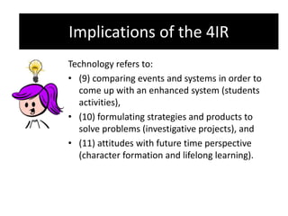 Implications of the 4IR
Technology refers to:
• (9) comparing events and systems in order to
come up with an enhanced system (students
activities),
• (10) formulating strategies and products to
solve problems (investigative projects), and
• (11) attitudes with future time perspective
(character formation and lifelong learning).
Implications of the 4IR
 