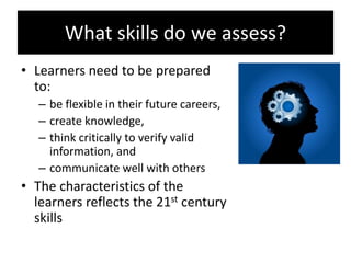 What skills do we assess?
• Learners need to be prepared
to:
– be flexible in their future careers,
– create knowledge,
– think critically to verify valid
information, and
– communicate well with others
• The characteristics of the
learners reflects the 21st century
skills
 