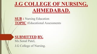 J.G COLLEGE OF NURSING,
AHMEDABAD.
SUB : Nursing Education
TOPIC :Educational Assessments
SUBMITTED BY,
Ms.Sonal Patel,
J.G College of Nursing.
 