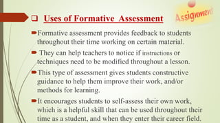  Uses of Formative Assessment
Formative assessment provides feedback to students
throughout their time working on certain material.
 They can help teachers to notice if instructions or
techniques need to be modified throughout a lesson.
This type of assessment gives students constructive
guidance to help them improve their work, and/or
methods for learning.
It encourages students to self-assess their own work,
which is a helpful skill that can be used throughout their
time as a student, and when they enter their career field.
 
