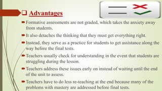  Advantages
Formative assessments are not graded, which takes the anxiety away
from students.
It also detaches the thinking that they must get everything right.
Instead, they serve as a practice for students to get assistance along the
way before the final tests.
Teachers usually check for understanding in the event that students are
struggling during the lesson.
Teachers address these issues early on instead of waiting until the end
of the unit to assess.
Teachers have to do less re-teaching at the end because many of the
problems with mastery are addressed before final tests.
 