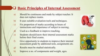 Basic Principles of Internal Assessment
a) Should be continuous and made by subject teacher. It
does not replace exams.
b) It uses suitable evaluation tools and techniques.
c) Fix proportion of marks according to hours of
instructions and importance of subject to nursing.
d) Used as a feedback to improve teaching.
e) Students should know their internal assessment marks
before their final exams.
f) Give opportunity to students to improve their internal
assessment grade by additional tests, assignments etc.
g) Results must be studied statistically.
h) Improve a no. of components and weight, ages.
 