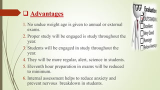  Advantages
1. No undue weight age is given to annual or external
exams.
2. Proper study will be engaged is study throughout the
year.
3. Students will be engaged in study throughout the
year.
4. They will be more regular, alert, science in students.
5. Eleventh hour preparation in exams will be reduced
to minimum.
6. Internal assessment helps to reduce anxiety and
prevent nervous breakdown in students.
 