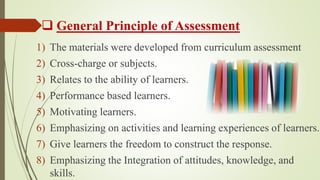  General Principle of Assessment
1) The materials were developed from curriculum assessment
2) Cross-charge or subjects.
3) Relates to the ability of learners.
4) Performance based learners.
5) Motivating learners.
6) Emphasizing on activities and learning experiences of learners.
7) Give learners the freedom to construct the response.
8) Emphasizing the Integration of attitudes, knowledge, and
skills.
 