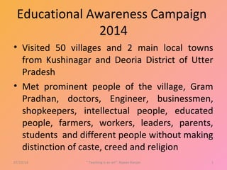 Educational Awareness Campaign
2014
• Visited 50 villages and 2 main local towns
from Kushinagar and Deoria District of Utter
Pradesh
• Met prominent people of the village, Gram
Pradhan, doctors, Engineer, businessmen,
shopkeepers, intellectual people, educated
people, farmers, workers, leaders, parents,
students and different people without making
distinction of caste, creed and religion
07/23/14 " Teaching is an art". Rajeev Ranjan 1
 