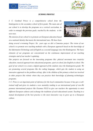 SCHOOL PROFILESCHOOL PROFILE
I. C. Cardinal Prisco is a comprehensive school from the
kindergarten to the secondary school of first grade. The main aim of
our school is to develop the programs on a vertical curriculum, in
order to entangle the previous goals, reached by the students, to the
next ones.
The mission of our school is to promote an European education based
on a national identity that meets the international ones. We have been
doing several e-twinning Project. Six years ago we did a Comenius project. The vision of our
school is to promote new teaching methods with a European approach based on the knowledge of
the Information Technology and of English as a second Language since the Kindergarten. The basic
elements of our programs are concentrated on the continuous improvement of our teaching
strategies and of our teacher’s updating .
Our projects are focused on the innovating programs like: phisical movement into creativity
education, musical approach into educational programs, sport at school, fun English at school. The
goal of our school is to create a digital approach of the students since the kindergarten grade. We
are promoting several programs like the coding language, which gets the student to using an
innovative approach to the problem solving. After it the children of the primary school are involved
in other projects like robotic where they can practice their knowledge of planning technologies
programs.
I. C. Prisco is an important point of reference for the local communities because it has got a well-
trained staff and gives its students a new mentality tending to an international point of view.We
promote international projects like Erasmus PLUS to give our teachers the opportunity to meet
different European cultures and exchange the traditions of each educational system. Teaching in a
mutual development of the best practice is the most innovative way to grow up in a European
culture.
 