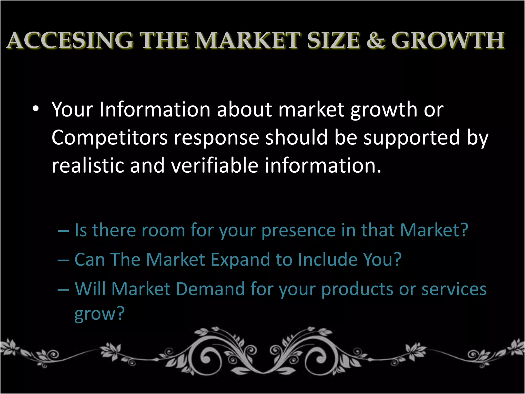 ACCESING THE MARKET SIZE & GROWTH
• Your Information about market growth or
Competitors response should be supported by
realistic and verifiable information.
– Is there room for your presence in that Market?
– Can The Market Expand to Include You?
– Will Market Demand for your products or services
grow?

 