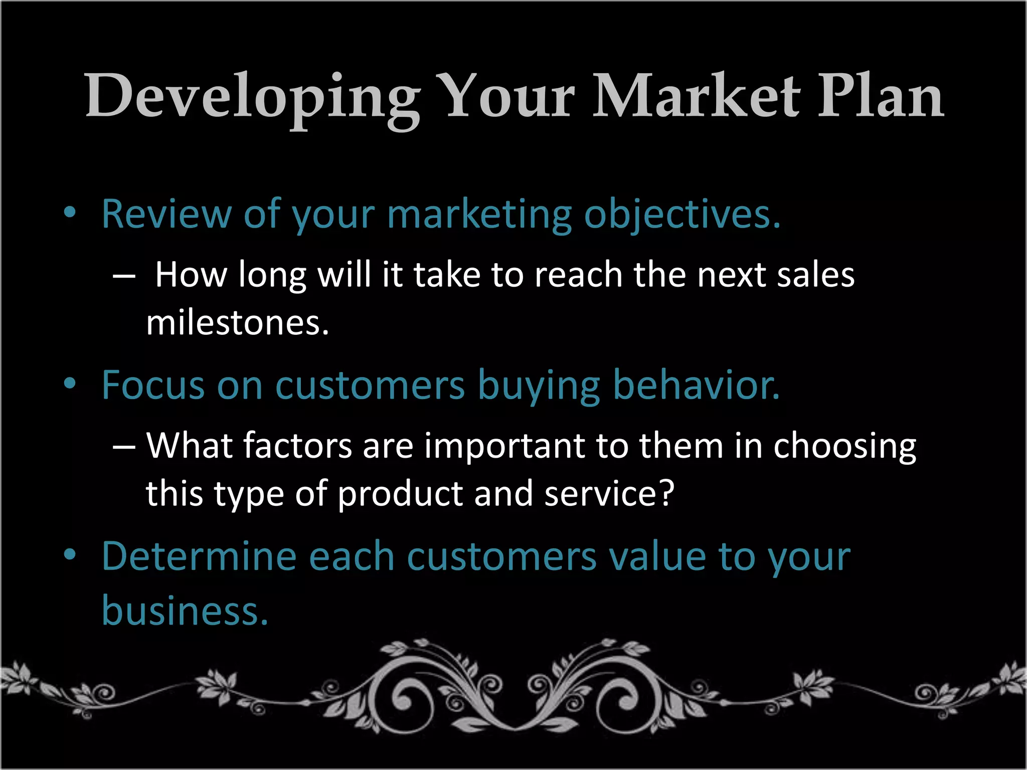 Developing Your Market Plan
• Review of your marketing objectives.
– How long will it take to reach the next sales
milestones.

• Focus on customers buying behavior.
– What factors are important to them in choosing
this type of product and service?

• Determine each customers value to your
business.

 