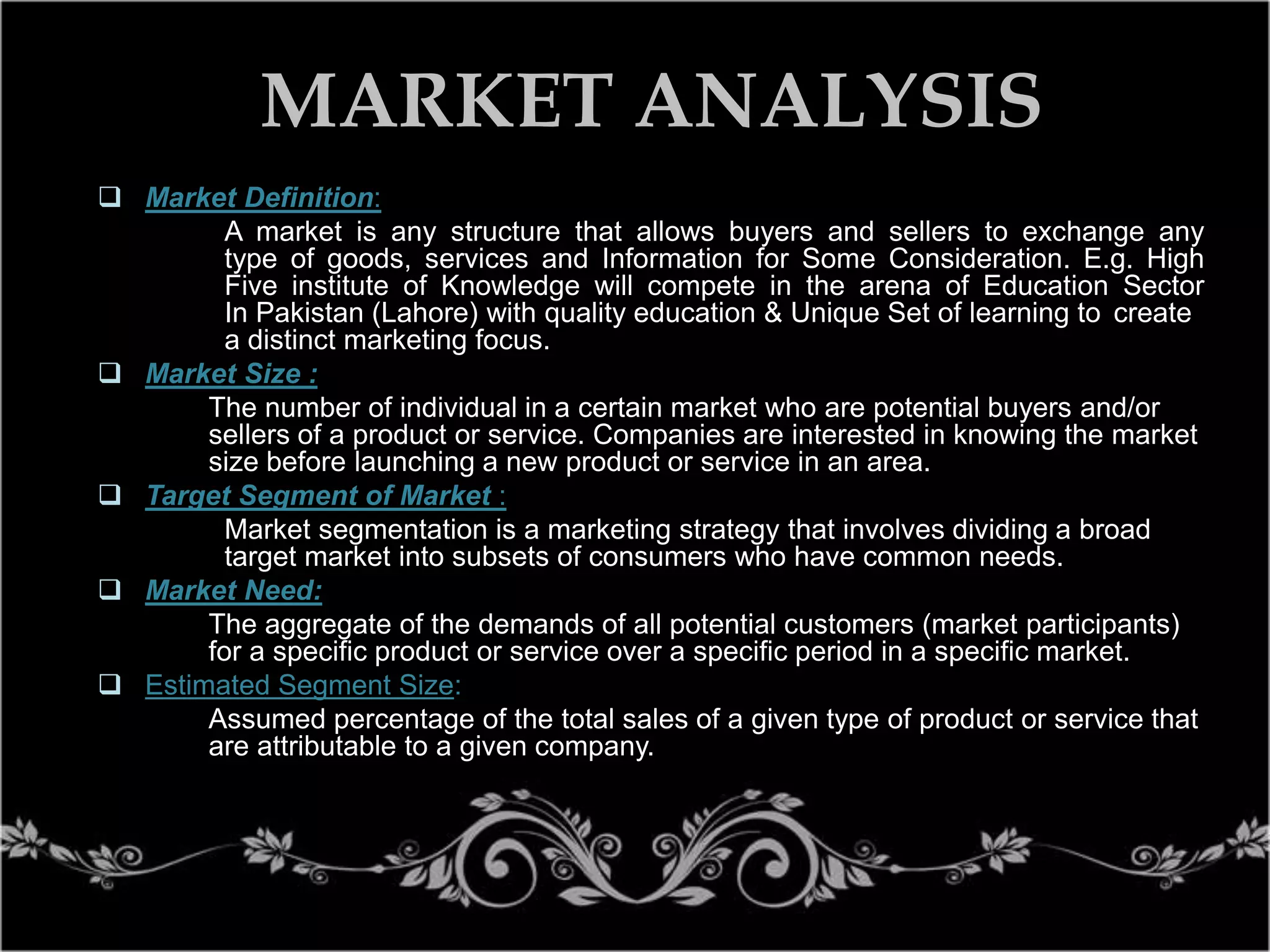 MARKET ANALYSIS
 Market Definition:
A market is any structure that allows buyers and sellers to exchange any
type of goods, services and Information for Some Consideration. E.g. High
Five institute of Knowledge will compete in the arena of Education Sector
In Pakistan (Lahore) with quality education & Unique Set of learning to create
a distinct marketing focus.
 Market Size :
The number of individual in a certain market who are potential buyers and/or
sellers of a product or service. Companies are interested in knowing the market
size before launching a new product or service in an area.
 Target Segment of Market :
Market segmentation is a marketing strategy that involves dividing a broad
target market into subsets of consumers who have common needs.
 Market Need:
The aggregate of the demands of all potential customers (market participants)
for a specific product or service over a specific period in a specific market.
 Estimated Segment Size:
Assumed percentage of the total sales of a given type of product or service that
are attributable to a given company.

 