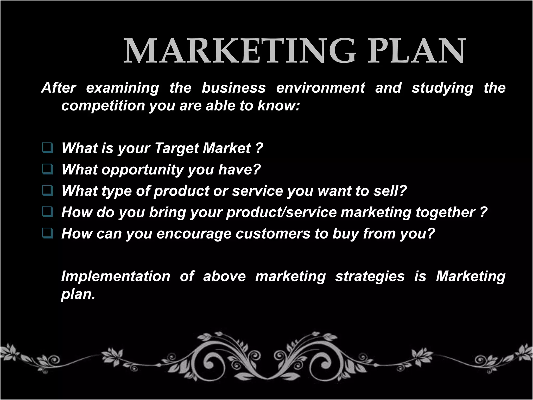 MARKETING PLAN
After examining the business environment and studying the
competition you are able to know:






What is your Target Market ?
What opportunity you have?
What type of product or service you want to sell?
How do you bring your product/service marketing together ?
How can you encourage customers to buy from you?
Implementation of above marketing strategies is Marketing
plan.

 