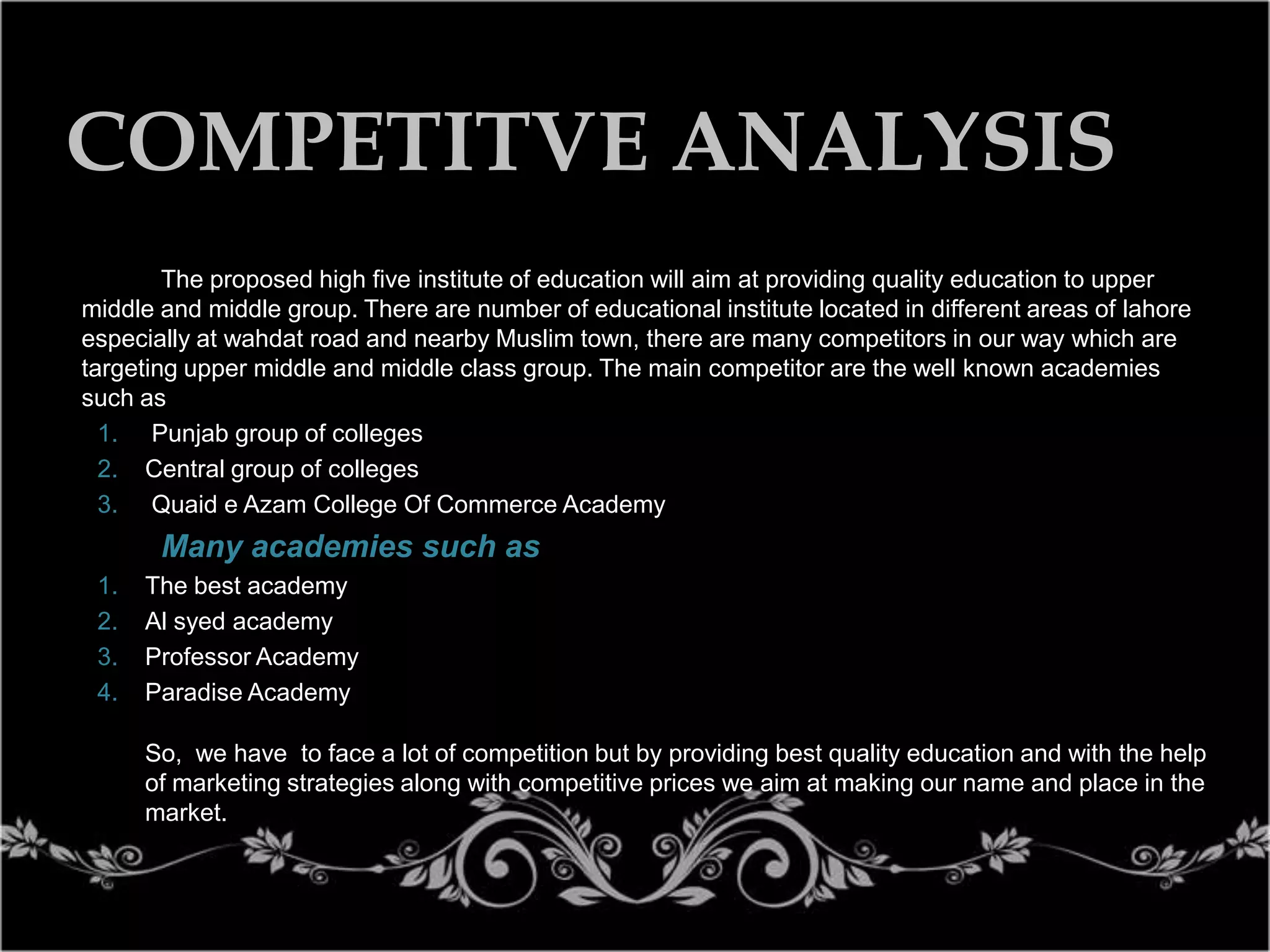 COMPETITVE ANALYSIS
The proposed high five institute of education will aim at providing quality education to upper
middle and middle group. There are number of educational institute located in different areas of lahore
especially at wahdat road and nearby Muslim town, there are many competitors in our way which are
targeting upper middle and middle class group. The main competitor are the well known academies
such as
1. Punjab group of colleges
2. Central group of colleges
3. Quaid e Azam College Of Commerce Academy

Many academies such as
1.
2.
3.
4.

The best academy
Al syed academy
Professor Academy
Paradise Academy
So, we have to face a lot of competition but by providing best quality education and with the help
of marketing strategies along with competitive prices we aim at making our name and place in the
market.

 