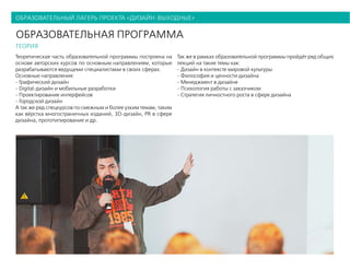 образовательный лагерь проекта «дизайн-выходные»
образовательная программа
теория
Теоретическая часть образовательной программы построена на
основе авторских курсов по основным направлениям, которые
разрабатываются ведущеми специалистами в своих сферах.
Основные направления:
- Графический дизайн
- Digital-дизайн и мобильные разработки
- Проектирование интерфейсов
- Городской дизайн
А так же ряд спецкурсов по смежным и более узким темам, таким
как вёрстка многостраничных изданий, 3D-дизайн, PR в сфере
дизайна, прототипирование и др.
Так же в рамках образовательной программы пройдёт ряд общих
лекций на такие темы как:
- Дизайн в контексте мировой культуры
- Философия и ценности дизайна
- Менеджмент в дизайне
- Психология работы с заказчиком
- Стратегия личностного роста в сфере дизайна
 