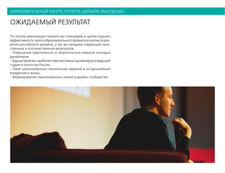 образовательный лагерь проекта «дизайн-выходные»
ожидаемый результат
По итогам реализации проекта мы планируем в целом оценить
эффективность такого образовательного формата в контексте раз-
вития российского дизайна, а так же ожидаем следующих каче-
ственных и колличественных результатов:
- Повышение практических и теоретических навыков молодых
дизайнеров.
- Трудоустройсво наиболее перспективных дизайнеров в ведущие
студии и агентства России.
- Пакет реализованных технических заданий и их дальнейшее
внедрение в жизнь.
- Формирование горизонтальных связей в дизайн-сообществе.
 