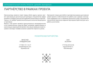 образовательный лагерь проекта «дизайн-выходные»
партнёрство в рамках проекта
Организаторы проекта ставят перед собой задачу сделать про-
ект максимально доступным для молодых специалистов сфере
дизайнаиотобратьдляучастиянаиболееталлантливыхиперспек-
тивных, что требует привлечения большого колличества ресурсов
и партнёров.
Вместе с тем проект является принципиально некоммерческим
и все привлечённые средства будут напрямую задействованы в
организации мероприятия являясь тем самым прямыми инвести-
циами в молодых профессоналов и развитие отрасли в целом.
Оргкомитет открыт для любого партнёрства в рамках достижения
целей проекта и обеспечения его работы как в рамках спонсор-
ской поддержки так и в формате различного рода спецпроектов
и включения творческих заданий партнёров в практическую часть
работы участников.
ВЯЧЕСЛАВ
ПРАВДЗИНСКИЙ
+7 905 151 14 27
prawdz@gmail.com
@prawdzinski
АНИ
АСЛАНЯН
+7 918 230 42 46
mjau07@mail.ru
@AniAslanyan
по вопросам партнёрства:
 