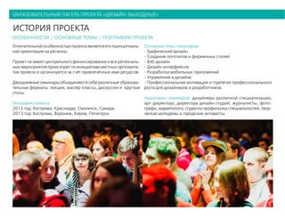 образовательный лагерь проекта «дизайн-выходные»
история проекта
особенности / основные темы / география проекта
Отличительной особенностью проекта является его принципиаль-
ная ориентация на регионы.
Проект не имеет центрального финансирования и все региональ-
ные мероприятия происходят по инициативе местных оргкомите-
тов проекта и организуются за счёт привлечённых ими ресурсов.
Двухдневные семинары объединяют в себе различные образова-
тельные форматы: лекции, мастер-классы, дискуссии и круглые
столы.
География проекта:
2012 год: Кострома, Краснодар, Смоленск, Самара.
2013 год: Кострома, Воронеж, Киров, Пятигорск.
Основные темы семинаров:
- Графический дизайн
- Создание логотипов и фирменных стилей
- Вэб-дизайн
- Дизайн интерфейсов
- Разработка мобильных приложений
- Управление в дизайне
- Профессиональная мотивация и стратегия профессионального
роста для дизайнеров и разработчиков.
Аудитория семинаров: дизайнеры различной специализации,
арт-директора, директора дизайн-студий, журналисты, фото-
графы,маркетологи,студентыпрофильныхспециальностей,твор-
ческая молодёжь и городские активисты.
 