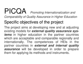 PICQA              Promoting Internationalization and
Comparability of Quality Assurance in Higher Education
Specific objectives of the project
The project aims at developing new and at adjusting
existing models for external quality assurance sys-
tems in higher education in the partner countries
which are acceptable and comparable regionally and
internationally. The competences of HEIs in the
partner countries in external and internal quality
assurance will be developed in order to prepare
them for applying its methods and instruments.
 