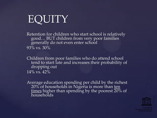 EQUITY
Retention for children who start school is relatively
good… BUT children from very poor families
generally do not even enter school
93% vs. 30%
Children from poor families who do attend school
tend to start late and increases their probability of
dropping out
14% vs. 42%
Average education spending per child by the richest
20% of households in Nigeria is more than ten
times higher than spending by the poorest 20% of
households

 