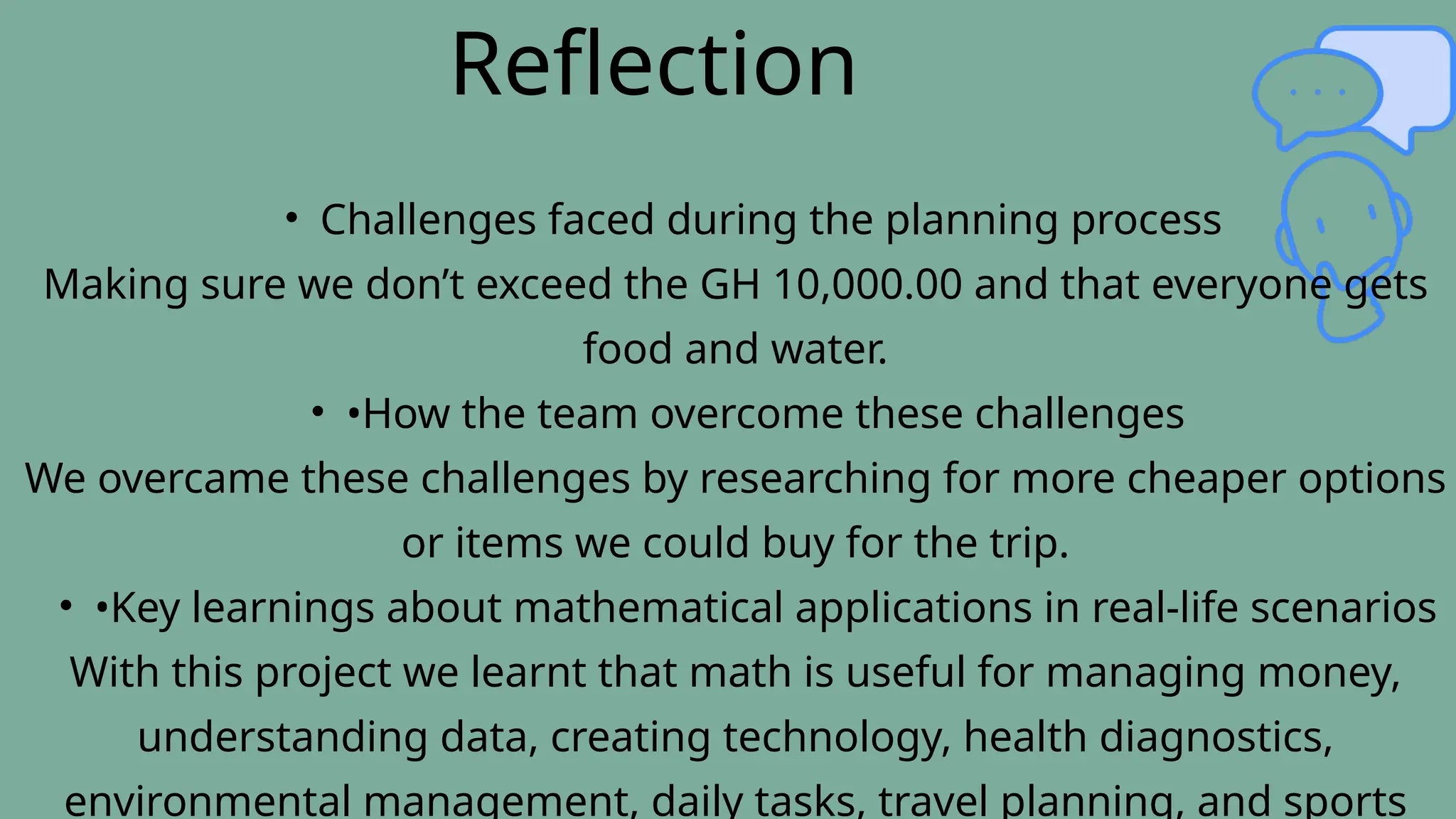 Reflection
• Challenges faced during the planning process
Making sure we don’t exceed the GH 10,000.00 and that everyone gets
food and water.
• •How the team overcome these challenges
We overcame these challenges by researching for more cheaper options
or items we could buy for the trip.
• •Key learnings about mathematical applications in real-life scenarios
With this project we learnt that math is useful for managing money,
understanding data, creating technology, health diagnostics,
environmental management, daily tasks, travel planning, and sports
 