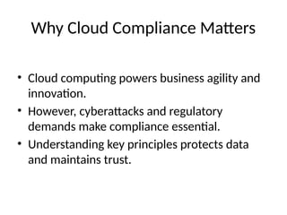 Why Cloud Compliance Matters
• Cloud computing powers business agility and
innovation.
• However, cyberattacks and regulatory
demands make compliance essential.
• Understanding key principles protects data
and maintains trust.
 