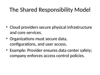 The Shared Responsibility Model
• Cloud providers secure physical infrastructure
and core services.
• Organizations must secure data,
configurations, and user access.
• Example: Provider ensures data center safety;
company enforces access control policies.
 