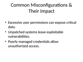 Common Misconfigurations &
Their Impact
• Excessive user permissions can expose critical
data.
• Unpatched systems leave exploitable
vulnerabilities.
• Poorly managed credentials allow
unauthorized access.
 