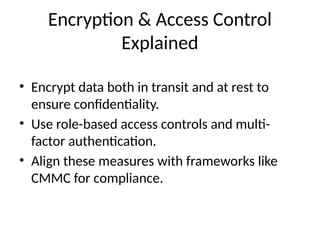 Encryption & Access Control
Explained
• Encrypt data both in transit and at rest to
ensure confidentiality.
• Use role-based access controls and multi-
factor authentication.
• Align these measures with frameworks like
CMMC for compliance.
 
