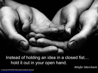 cc licensed ( BY NC ND ) flickr photo by Martin Gommel:
http://flickr.com/photos/kwerfeldein/2234720298/
Instead of holding an idea in a closed fist…
hold it out in your open hand.
Nilofer Merchant
 