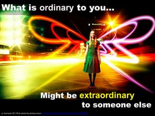 What is ordinary to you…
Might be extraordinary
to someone else
cc licensed ( BY ) flickr photo by akshay moon: http://flickr.com/photos/akshaymoon/4732030995/
 
