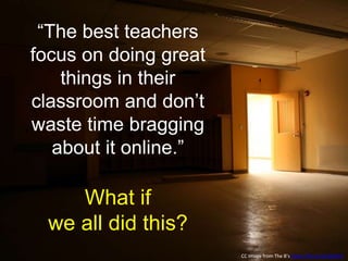 “The best teachers
focus on doing great
things in their
classroom and don’t
waste time bragging
about it online.”
What if
we all did this?
CC Image from The B’s https://flic.kr/p/4DZAFK
 