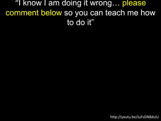 “I know I am doing it wrong… please
comment below so you can teach me how
to do it”
http://youtu.be/JuFsDN8dsJU
 