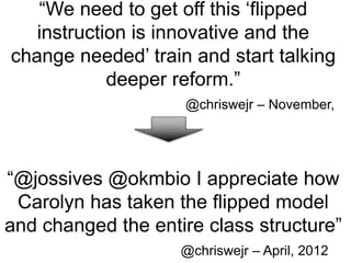 “We need to get off this ‘flipped
instruction is innovative and the
change needed’ train and start talking
deeper reform.”
@chriswejr – November,
2011
“@jossives @okmbio I appreciate how
Carolyn has taken the flipped model
and changed the entire class structure”
@chriswejr – April, 2012
 
