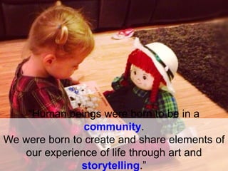 “Human beings were born to be in a
community.
We were born to create and share elements of
our experience of life through art and
storytelling.”
 