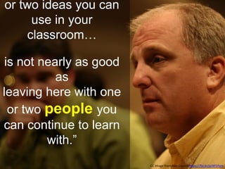 or two ideas you can
use in your
classroom…
is not nearly as good
as
leaving here with one
or two people you
can continue to learn
with.”
CC Image from Alec Couros https://flic.kr/p/4P1Pam
 