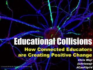 Educational Collisions
How Connected Educators
are Creating Positive Change
Chris Wejr
@chriswejr
#CanFlip14cc licensed ( BY NC ND ) flickr photo by ZEISS Microscopy:
http://flickr.com/photos/zeissmicro/8696125690/
 