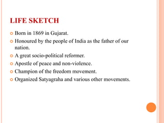 LIFE SKETCH
 Born in 1869 in Gujarat.
 Honoured by the people of India as the father of our
nation.
 A great socio-political reformer.
 Apostle of peace and non-violence.
 Champion of the freedom movement.
 Organized Satyagraha and various other movements.
 