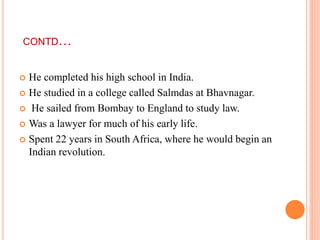 CONTD…
 He completed his high school in India.
 He studied in a college called Salmdas at Bhavnagar.
 He sailed from Bombay to England to study law.
 Was a lawyer for much of his early life.
 Spent 22 years in South Africa, where he would begin an
Indian revolution.
 