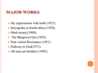 MAJOR WORKS
 My experiments with truth (1927).
 Satyagraha in South africa (1928).
 Hind swaraj (1909).
 The Bhagavat Gita (1929).
 Non violent Resistance (1951).
 Pathway to God(1971).
 All men are brothers (1995).
 