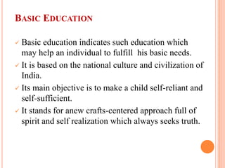 BASIC EDUCATION
 Basic education indicates such education which
may help an individual to fulfill his basic needs.
 It is based on the national culture and civilization of
India.
 Its main objective is to make a child self-reliant and
self-sufficient.
 It stands for anew crafts-centered approach full of
spirit and self realization which always seeks truth.
 