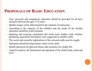 PROPOSALS OF BASIC EDUCATION
 Free, universal and compulsory education should be provided for all boys
and girls between the ages 7-14 years.
 Mother tongue of the child should be the medium of instruction.
 According to the capacity of the children and the needs of the locality
education should be crafts oriented.
 Spinning and weaving, card-board and wood work, leather work, kitchen,
gardening, agriculture and fishery were suggested as suitable crafts.
 The social and scientific implications of the selected crafts must be taught.
 Education should develop human values in the child.
 Health education for physical fitness and insistence for simple life.
 Aimed to achieve the harmonious develpoment of the child's body, mind and
soul.
 
