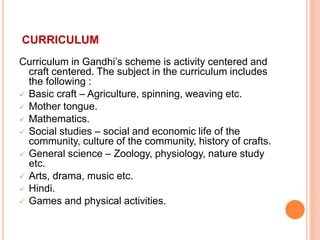 CURRICULUM
Curriculum in Gandhi’s scheme is activity centered and
craft centered. The subject in the curriculum includes
the following :
 Basic craft – Agriculture, spinning, weaving etc.
 Mother tongue.
 Mathematics.
 Social studies – social and economic life of the
community, culture of the community, history of crafts.
 General science – Zoology, physiology, nature study
etc.
 Arts, drama, music etc.
 Hindi.
 Games and physical activities.
 
