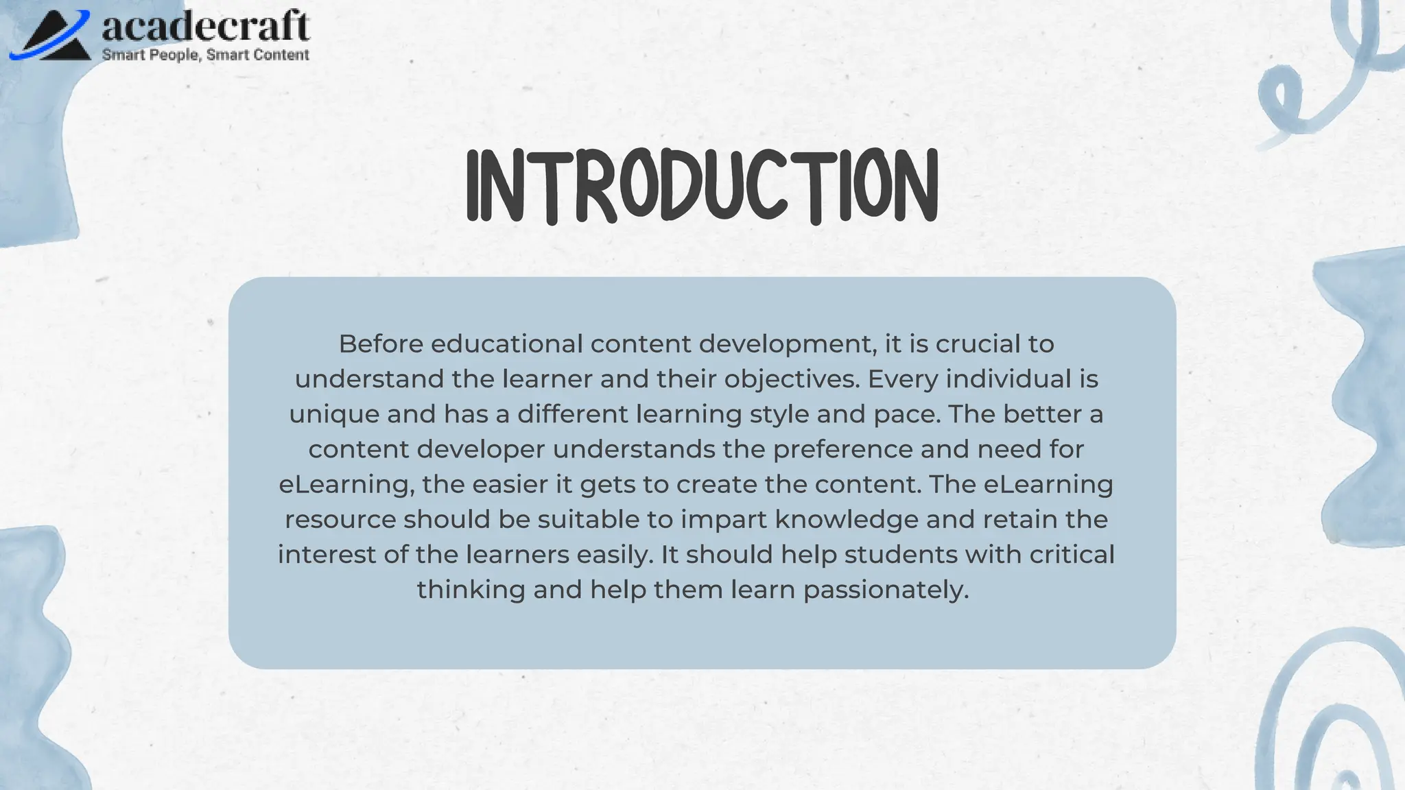 Before educational content development, it is crucial to
understand the learner and their objectives. Every individual is
unique and has a different learning style and pace. The better a
content developer understands the preference and need for
eLearning, the easier it gets to create the content. The eLearning
resource should be suitable to impart knowledge and retain the
interest of the learners easily. It should help students with critical
thinking and help them learn passionately.
INTRODUCTION
 